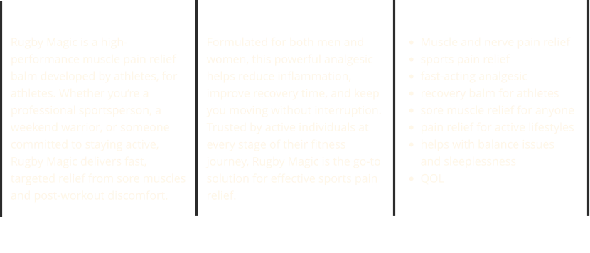 Rugby Strong Rugby Magic is a high-performance muscle pain relief balm developed by athletes, for athletes. Whether you’re a professional sportsperson, a weekend warrior, or someone committed to staying active, Rugby Magic delivers fast, targeted relief from sore muscles and post-workout discomfort. Rugby Active Formulated for both men and women, this powerful analgesic helps reduce inflammation, improve recovery time, and keep you moving without interruption. Trusted by active individuals at every stage of their fitness journey, Rugby Magic is the go-to solution for effective sports pain relief. Relief Pain Naturally •	Muscle and nerve pain relief •	sports pain relief •	fast-acting analgesic •	recovery balm for athletes •	sore muscle relief for anyone •	pain relief for active lifestyles •	helps with balance issuesand sleeplessness •	QOL