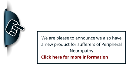 We are please to announce we also have a new product for sufferers of Peripheral Neuropathy Click here for more information EXCITING NEWS